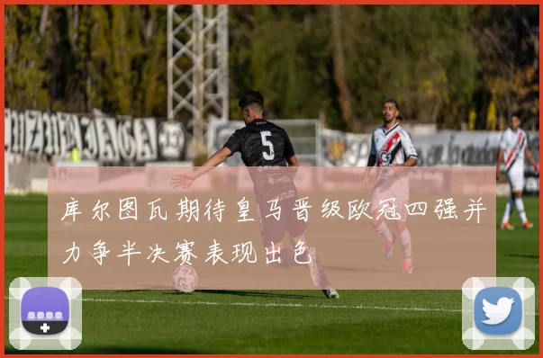 库尔图瓦期待皇马晋级欧冠四强并力争半决赛表现出色