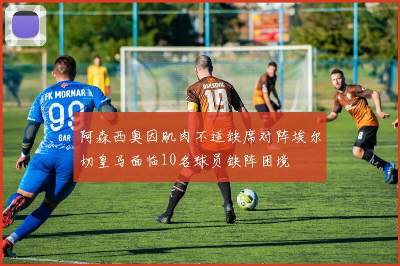阿森西奥因肌肉不适缺席对阵埃尔切皇马面临10名球员缺阵困境