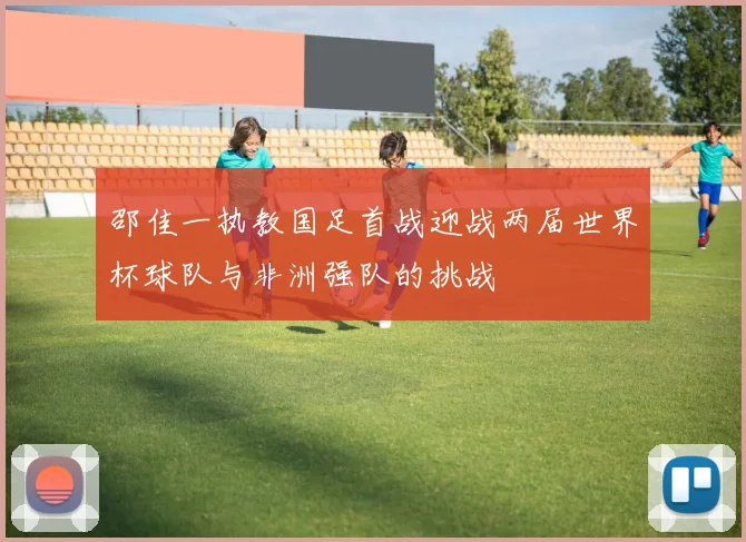 邵佳一执教国足首战迎战两届世界杯球队与非洲强队的挑战