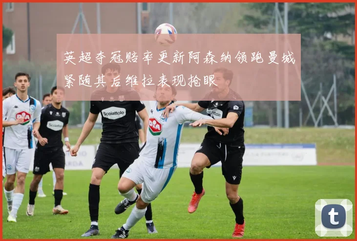 英超夺冠赔率更新阿森纳领跑曼城紧随其后维拉表现抢眼