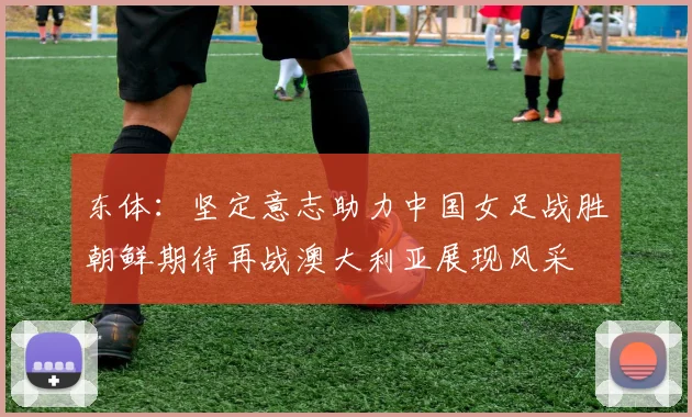 东体：坚定意志助力中国女足战胜朝鲜期待再战澳大利亚展现风采