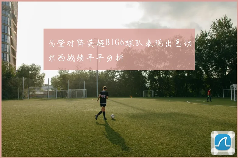 戈登对阵英超BIG6球队表现出色切尔西战绩平平分析