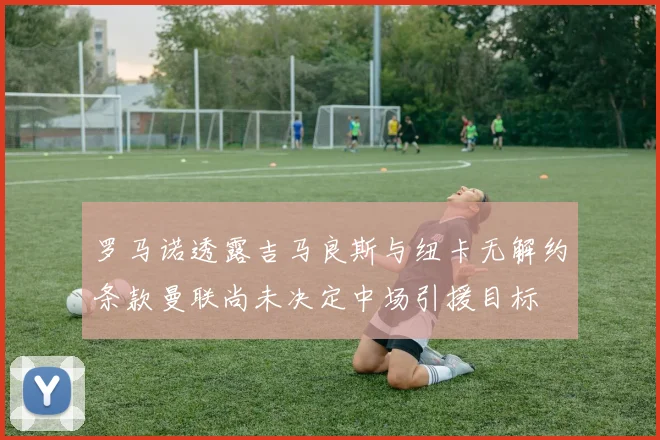 罗马诺透露吉马良斯与纽卡无解约条款曼联尚未决定中场引援目标