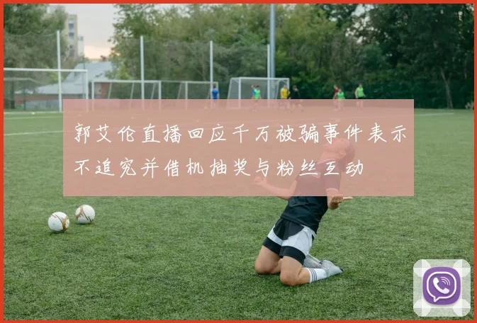 郭艾伦直播回应千万被骗事件表示不追究并借机抽奖与粉丝互动