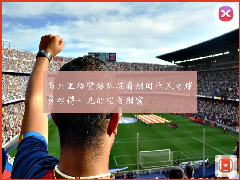 乌杰里称赞球队拥有划时代天才球员难得一见的宝贵财富