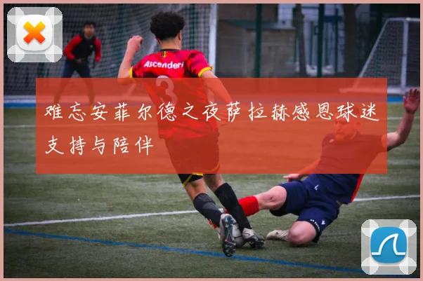 难忘安菲尔德之夜萨拉赫感恩球迷支持与陪伴