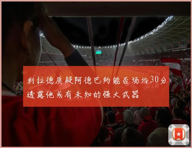 利拉德质疑阿德巴约能否场均30分透露他或有未知的强大武器