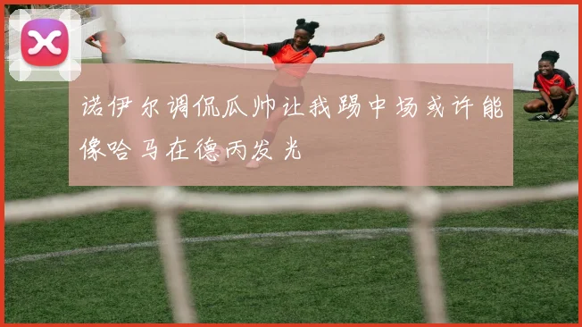 诺伊尔调侃瓜帅让我踢中场或许能像哈马在德丙发光