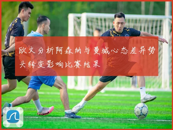 欧文分析阿森纳与曼城心态差异势头转变影响比赛结果