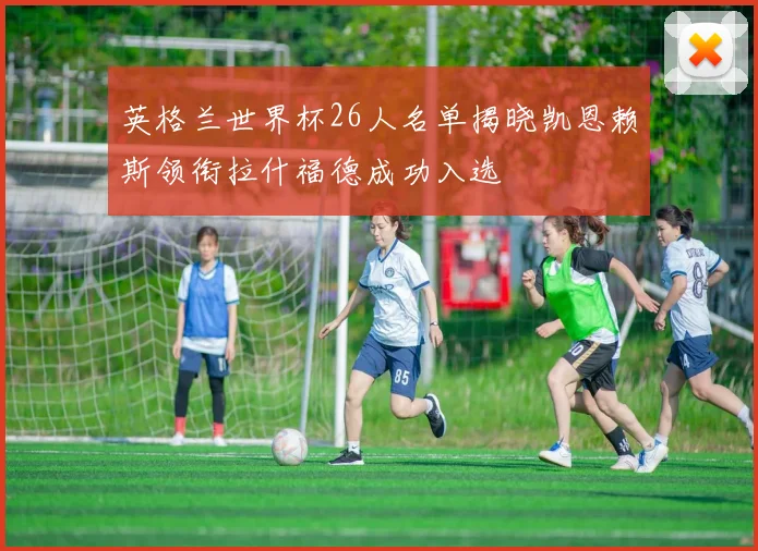 英格兰世界杯26人名单揭晓凯恩赖斯领衔拉什福德成功入选