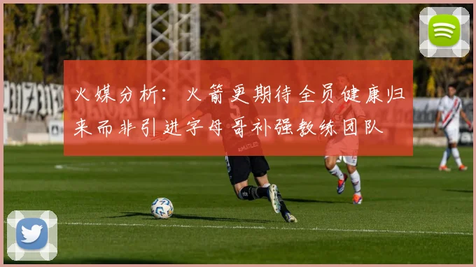 火媒分析：火箭更期待全员健康归来而非引进字母哥补强教练团队