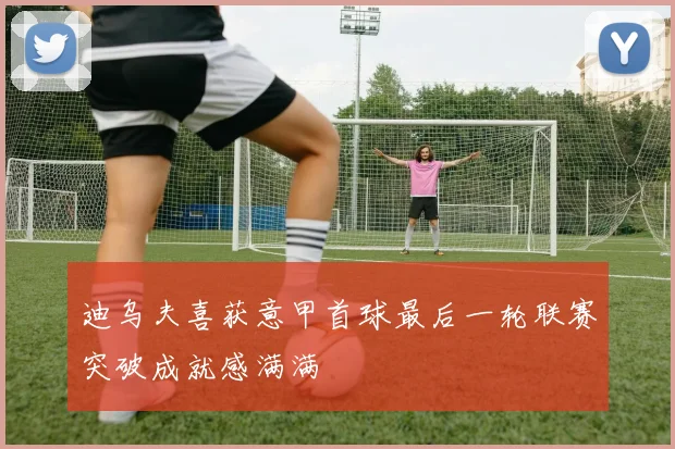 迪乌夫喜获意甲首球最后一轮联赛突破成就感满满