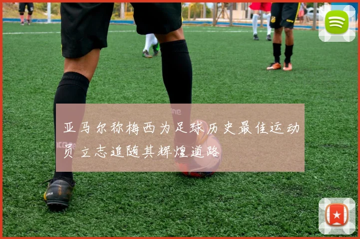 亚马尔称梅西为足球历史最佳运动员立志追随其辉煌道路