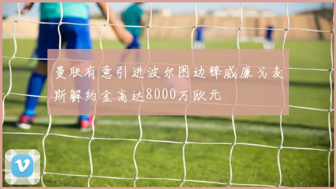 曼联有意引进波尔图边锋威廉戈麦斯解约金高达8000万欧元