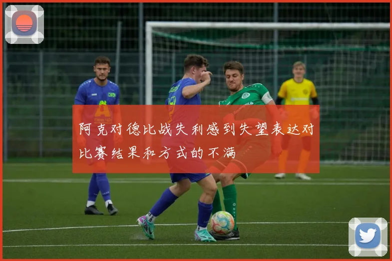 阿克对德比战失利感到失望表达对比赛结果和方式的不满