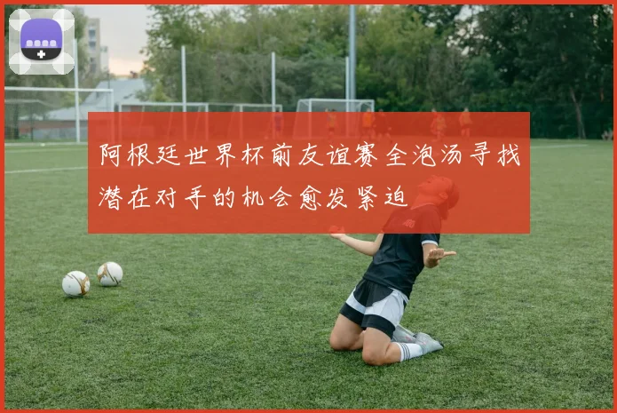 阿根廷世界杯前友谊赛全泡汤寻找潜在对手的机会愈发紧迫