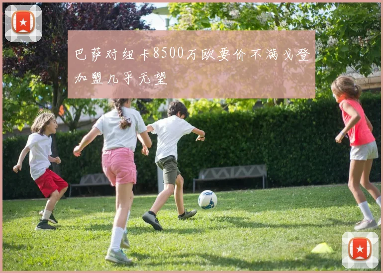 巴萨对纽卡8500万欧要价不满戈登加盟几乎无望