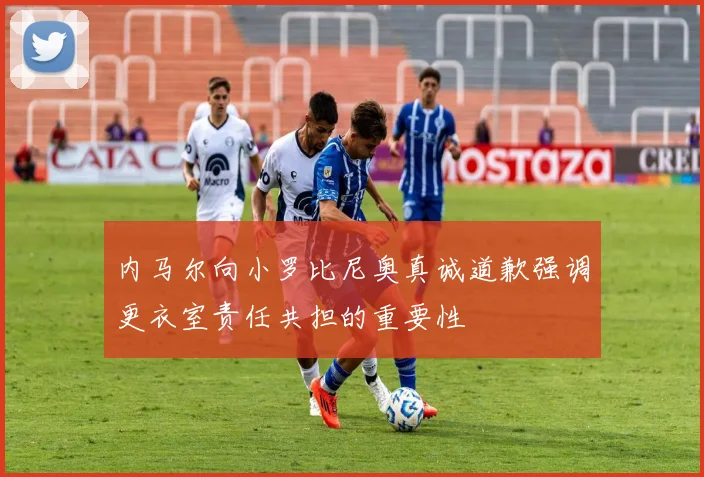 内马尔向小罗比尼奥真诚道歉强调更衣室责任共担的重要性
