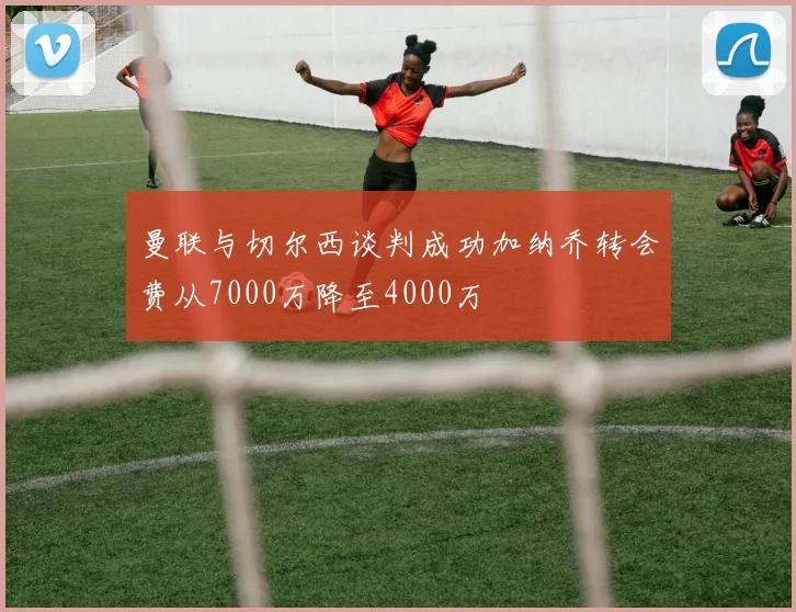 曼联与切尔西谈判成功加纳乔转会费从7000万降至4000万