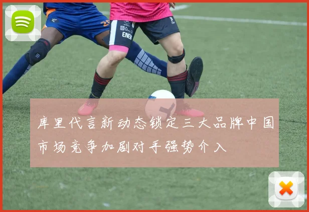 库里代言新动态锁定三大品牌中国市场竞争加剧对手强势介入