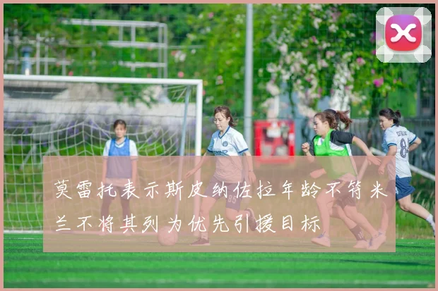 莫雷托表示斯皮纳佐拉年龄不符米兰不将其列为优先引援目标