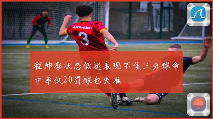 程帅澎状态低迷表现不佳三分球命中率仅20罚球也失准