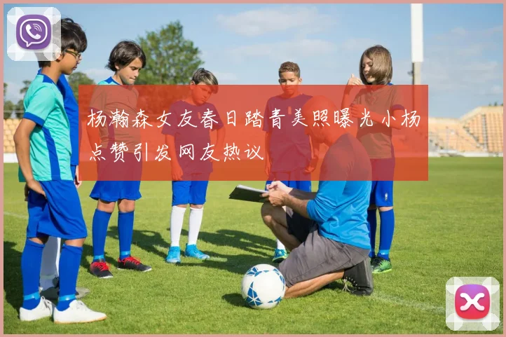 杨瀚森女友春日踏青美照曝光小杨点赞引发网友热议