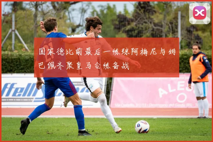 国家德比前最后一练琼阿梅尼与姆巴佩齐聚皇马合练备战