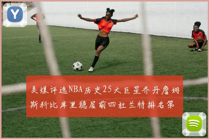 美媒评选NBA历史25大巨星乔丹詹姆斯科比库里稳居前四杜兰特排名第12引发热议